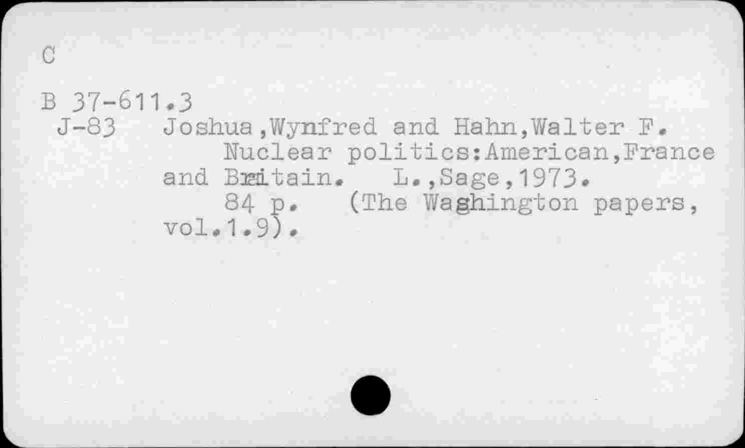 ﻿c
B 37-611.3
J-83 Joshua,Wynfred and Hahn,Walter F.
Nuclear politics:American,France and Britain.	L.,Sage,1973»
84 p. (The Waghington papers, vol.1.9).